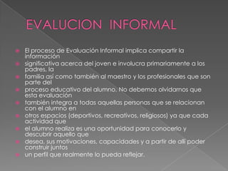    El proceso de Evaluación Informal implica compartir la
    información
   significativa acerca del joven e involucra primariamente a los
    padres, la
   familia así como también al maestro y los profesionales que son
    parte del
   proceso educativo del alumno. No debemos olvidarnos que
    esta evaluación
   también integra a todas aquellas personas que se relacionan
    con el alumno en
   otros espacios (deportivos, recreativos, religiosos) ya que cada
    actividad que
   el alumno realiza es una oportunidad para conocerlo y
    descubrir aquello que
   desea, sus motivaciones, capacidades y a partir de allí poder
    construir juntos
   un perfil que realmente lo pueda reflejar.
 