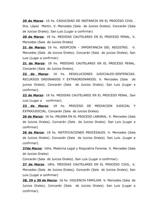 20 de Marzo: 16 hs. CADUCIDAD DE INSTANCIA EN EL PROCESO CIVIL .
Dra. López Martin. V. Mercedes (Sala de Juicios Orales). Concarán (Sala
de Juicios Orales). San Luis (Lugar a confirmar)
20 de Marzo: 18 hs. MEDIDAS CAUTELARES EN EL PROCESO PENAL. V.
Mercedes (Sala de Juicios Orales)
21 de Marzo: 16 hs. ADOPCION - IMPORTANCIA DEL REGISTRO.                  V.
Mercedes (Sala de Juicios Orales). Concarán (Sala de juicios Orales). San
Luis (Lugar a confirmar)
21 de Marzo: 18 hs. MEDIDAS CAUTELARES EN EL PROCESO PENAL.
Concarán (Sala de Juicios Orales).
22   de      Marzo:   16   hs.   RESOLUCIONES      JUDICIALES-SENTENCIAS.
RECURSOS ORDINARIOS Y EXTRAORDINARIOS. V. Mercedes (Sala                  de
juicios Orales). Concarán (Sala      de Juicios Orales). San Luis (Lugar a
confirmar).
22 de Marzo: 18 hs. MEDIDAS CAUTELARES EN EL PROCESO PENAL. San
Luis (Lugar a    confirmar).
23   de      Marzo:   18   hs.   PROCESO    DE     MEDIACION   JUDICIAL   Y
EXTRAJUDICIAL. Concarán (Sala de Juicios Orales)
26 de Marzo: 16 hs. PRUEBA EN EL PROCESO LABORAL. V. Mercedes (Sala
de Juicios Orales). Concarán (Sala    de Juicios Orales). San Luis (Lugar a
confirmar)
26 de Marzo: 18 hs. NOTIFICACIONES PROCESALES. V. Mercedes (Sala
de Juicios Orales). Concarán (Sala    de Juicios Orales). San Luis. (Lugar a
confirmar).
27de Marzo: 16hs. Medicina Legal y Psiquiatría Forense. V. Mercedes (Sala
de Juicios Orales)
Concarán (Sala de Juicios Orales). San Luis (Lugar a confirmar).
27 de Marzo: 18hs. MEDIDAS CAUTELARES EN EL PROCESO CIVIL. V.
Mercedes (Sala de Juicios Orales). Concarán (Sala de Juicios Orales). San
Luis (Lugar a confirmar)
28, 29 y 30 de Marzo: 16 hs. VIOLENCIA FAMILIAR. V. Mercedes (Sala de
Juicios Orales). Concarán (Sala      de Juicios Orales). San Luis (Lugar a
confirmar).
 