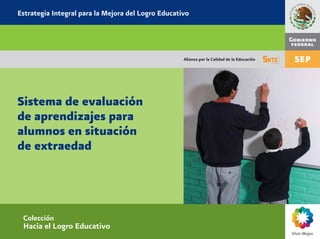 Estrategia Integral para la Mejora del Logro Educativo




                                                    Alianza por la Calidad de la Educación




Sistema de evaluación
de aprendizajes para
alumnos en situación
de extraedad




 Colección
 Hacia el Logro Educativo
 