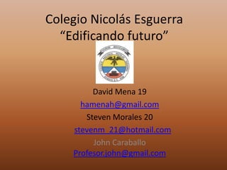 Colegio Nicolás Esguerra
  “Edificando futuro”


         David Mena 19
      hamenah@gmail.com
       Steven Morales 20
    stevenm_21@hotmail.com
         John Caraballo
    Profesor.john@gmail.com
 
