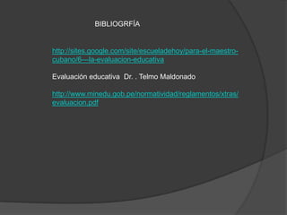 BIBLIOGRFÍA


http://sites.google.com/site/escueladehoy/para-el-maestro-
cubano/6---la-evaluacion-educativa

Evaluación educativa Dr. . Telmo Maldonado

http://www.minedu.gob.pe/normatividad/reglamentos/xtras/
evaluacion.pdf
 