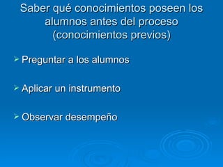 Saber qué conocimientos poseen los
     alumnos antes del proceso
       (conocimientos previos)

 Preguntar a los alumnos


 Aplicar un instrumento


 Observar desempeño
 