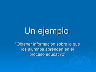 Un ejemplo
“Obtener información sobre lo que
   los alumnos aprenden en el
        proceso educativo”
 