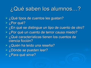 ¿Qué saben los alumnos…?
   ¿Qué tipos de cuentos les gustan?
   ¿Por qué?
   ¿En qué se distingue un tipo de cuento de otro?
   ¿Por qué un cuento de terror causa miedo?
   ¿Qué características tienen los cuentos de
    ciencia ficción?
   ¿Quién ha leído una reseña?
   ¿Dónde se pueden leer?
   ¿Para qué sirve?
 