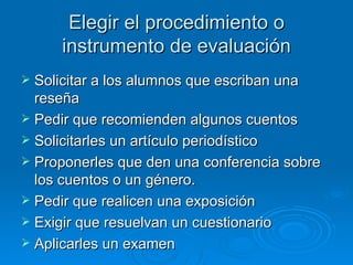 Elegir el procedimiento o
     instrumento de evaluación
 Solicitar a los alumnos que escriban una
  reseña
 Pedir que recomienden algunos cuentos
 Solicitarles un artículo periodístico
 Proponerles que den una conferencia sobre
  los cuentos o un género.
 Pedir que realicen una exposición
 Exigir que resuelvan un cuestionario
 Aplicarles un examen
 