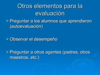 Otros elementos para la
           evaluación
 Preguntar a los alumnos que aprendieron
 (autoevaluación)

 Observar el desempeño


 Preguntar a otros agentes (padres, otros
 maestros, etc.)
 
