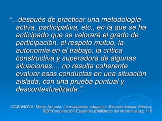“…después de practicar una metodología
  activa, participativa, etc., en la que se ha
  anticipado que se valorará el grado de
  participación, el respeto mutuo, la
  autonomía en el trabajo, la crítica
  constructiva y superadora de algunas
  situaciones.... no resulta coherente
  evaluar esas conductas en una situación
  aislada, con una prueba puntual y
  descontextualizada.”.

CASANOVA, María Antonia. La evaluación educativa. Escuela básica. México,
             SEP/Cooperación Española (Biblioteca del Normalista) p.119
 