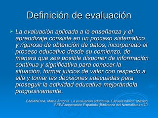 Definición de evaluación
   La evaluación aplicada a la enseñanza y el
    aprendizaje consiste en un proceso sistemático
    y riguroso de obtención de datos, incorporado al
    proceso educativo desde su comienzo, de
    manera que sea posible disponer de información
    continua y significativa para conocer la
    situación, formar juicios de valor con respecto a
    ella y tomar las decisiones adecuadas para
    proseguir la actividad educativa mejorándola
    progresivamente.
       CASANOVA, María Antonia. La evaluación educativa. Escuela básica. México,
                     SEP/Cooperación Española (Biblioteca del Normalista) p.70.
 