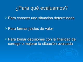 ¿Para qué evaluamos?
 Para conocer una situación determinada


 Para formar juicios de valor


 Para tomar decisiones con la finalidad de
 corregir o mejorar la situación evaluada
 