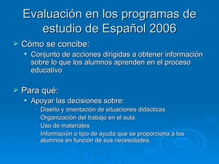 Evaluación en los programas de
       estudio de Español 2006
   Cómo se concibe:
       Conjunto de acciones dirigidas a obtener información
        sobre lo que los alumnos aprenden en el proceso
        educativo

   Para qué:
       Apoyar las decisiones sobre:
         •   Diseño y orientación de situaciones didácticas
         •   Organización del trabajo en el aula.
         •   Uso de materiales
         •   Información o tipo de ayuda que se proporciona a los
             alumnos en función de sus necesidades.
 