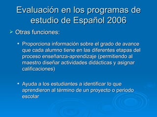 Evaluación en los programas de
       estudio de Español 2006
   Otras funciones:
       Proporciona información sobre el grado de avance
        que cada alumno tiene en las diferentes etapas del
        proceso enseñanza-aprendizaje (permitiendo al
        maestro diseñar actividades didácticas y asignar
        calificaciones)

       Ayuda a los estudiantes a identificar lo que
        aprendieron al término de un proyecto o periodo
        escolar
 