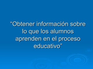 “Obtener información sobre
    lo que los alumnos
  aprenden en el proceso
        educativo”
 