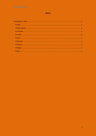 Psicología de color


                                                                  ÍNDICE



Psicología de color .................................................................................................................... 2
   El Rojo................................................................................................................................... 2
   El Anaranjado........................................................................................................................ 2
   El amarillo ............................................................................................................................. 2
   El verde ................................................................................................................................. 2
   El Azul ................................................................................................................................... 1
   El púrpura ............................................................................................................................. 1
   El blanco ............................................................................................................................... 1
   El Negro ................................................................................................................................ 1
   El gris .................................................................................................................................... 1




                                                                                                                                               1
 
