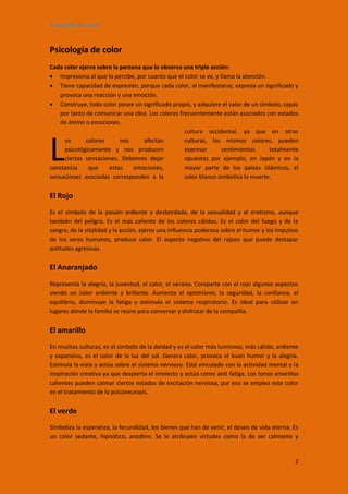 Psicología de color


Psicología de color
Cada color ejerce sobre la persona que lo observa una triple acción:
 Impresiona al que lo percibe, por cuanto que el color se ve, y llama la atención.
 Tiene capacidad de expresión, porque cada color, al manifestarse, expresa un significado y
    provoca una reacción y una emoción.
 Construye, todo color posee un significado propio, y adquiere el valor de un símbolo, capaz
    por tanto de comunicar una idea. Los colores frecuentemente están asociados con estados
    de ánimo o emociones.
                                                   cultura occidental, ya que en otras



L
      os      colores      nos     afectan         culturas, los mismos colores, pueden
      psicológicamente y nos producen              expresar       sentimientos      totalmente
      ciertas sensaciones. Debemos dejar           opuestos por ejemplo, en Japón y en la
constancia     que    estas     emociones,         mayor parte de los países islámicos, el
sensaciones asociadas corresponden a la            color blanco simboliza la muerte.


El Rojo
Es el símbolo de la pasión ardiente y desbordada, de la sexualidad y el erotismo, aunque
también del peligro. Es el más caliente de los colores cálidos. Es el color del fuego y de la
sangre, de la vitalidad y la acción, ejerce una influencia poderosa sobre el humor y los impulsos
de los seres humanos, produce calor. El aspecto negativo del rojoes que puede destapar
actitudes agresivas.


El Anaranjado
Representa la alegría, la juventud, el calor, el verano. Comparte con el rojo algunos aspectos
siendo un color ardiente y brillante. Aumenta el optimismo, la seguridad, la confianza, el
equilibrio, disminuye la fatiga y estimula el sistema respiratorio. Es ideal para utilizar en
lugares dónde la familia se reúne para conversar y disfrutar de la compañía.


El amarillo
En muchas culturas, es el símbolo de la deidad y es el color más luminoso, más cálido, ardiente
y expansivo, es el color de la luz del sol. Genera calor, provoca el buen humor y la alegría.
Estimula la vista y actúa sobre el sistema nervioso. Está vinculado con la actividad mental y la
inspiración creativa ya que despierta el intelecto y actúa como anti fatiga. Los tonos amarillos
calientes pueden calmar ciertos estados de excitación nerviosa, por eso se emplea este color
en el tratamiento de la psiconeurosis.


El verde
Simboliza la esperanza, la fecundidad, los bienes que han de venir, el deseo de vida eterna. Es
un color sedante, hipnótico, anodino. Se le atribuyen virtudes como la de ser calmante y


                                                                                               2
 