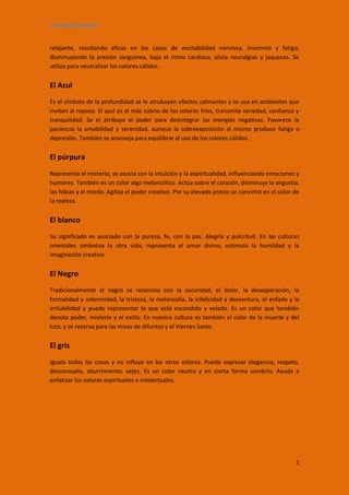 Psicología de color


relajante, resultando eficaz en los casos de excitabilidad nerviosa, insomnio y fatiga,
disminuyendo la presión sanguínea, baja el ritmo cardíaco, alivia neuralgias y jaquecas. Se
utiliza para neutralizar los colores cálidos.


El Azul
Es el símbolo de la profundidad se le atrubuyen efectos calmantes y se usa en ambientes que
inviten al reposo. El azul es el más sobrio de los colores fríos, transmite seriedad, confianza y
tranquilidad. Se el atribuye el poder para desintegrar las energías negativas. Favorece la
paciencia la amabilidad y serenidad, aunque la sobreexposición al mismo produce fatiga o
depresión. También se aconseja para equilibrar el uso de los colores cálidos.


El púrpura
Representa el misterio, se asocia con la intuición y la espiritualidad, influenciando emociones y
humores. También es un color algo melancólico. Actúa sobre el corazón, disminuye la angustia,
las fobias y el miedo. Agiliza el poder creativo. Por su elevado precio se convirtió en el color de
la realeza.


El blanco
Su significado es asociado con la pureza, fe, con la paz. Alegría y pulcritud. En las culturas
orientales simboliza la otra vida, representa el amor divino, estimula la humildad y la
imaginación creativa.


El Negro
Tradicionalmente el negro se relaciona con la oscuridad, el dolor, la desesperación, la
formalidad y solemnidad, la tristeza, la melancolía, la infelicidad y desventura, el enfado y la
irritabilidad y puede representar lo que está escondido y velado. Es un color que también
denota poder, misterio y el estilo. En nuestra cultura es también el color de la muerte y del
luto, y se reserva para las misas de difuntos y el Viernes Santo.


El gris
Iguala todas las cosas y no influye en los otros colores. Puede expresar elegancia, respeto,
desconsuelo, aburrimiento, vejez. Es un color neutro y en cierta forma sombrío. Ayuda a
enfatizar los valores espirituales e intelectuales.




                                                                                                 1
 