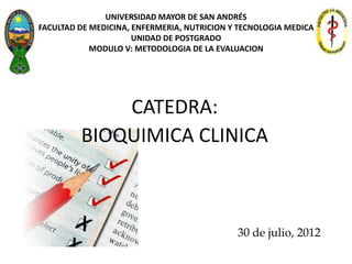 UNIVERSIDAD MAYOR DE SAN ANDRÉS
FACULTAD DE MEDICINA, ENFERMERIA, NUTRICION Y TECNOLOGIA MEDICA
                      UNIDAD DE POSTGRADO
            MODULO V: METODOLOGIA DE LA EVALUACION




             CATEDRA:
         BIOQUIMICA CLINICA



                                             30 de julio, 2012
 