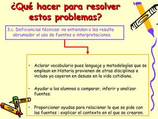 ¿Qué hacer para resolver
    estos problemas?
3.c. Deficiencias técnicas: no entienden o les resulta
   abrumador el uso de fuentes e interpretaciones.




          • Aclarar vocabulario pues lenguaje y metodologías que se
            emplean en Historia provienen de otras disciplinas e
            incluso ya cayeron en desuso en la vida cotidiana.

          • Ayudar a los alumnos a comparar, inferir y analizar
            fuentes.


          • Proporcionar ayudas para relacionar lo que se pide con
            las fuentes : explicar el contexto en el que se crearon.
 