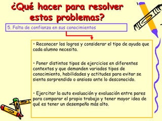 ¿Qué hacer para resolver
    estos problemas?
5. Falta de confianza en sus conocimientos


            • Reconocer los logros y considerar el tipo de ayuda que
            cada alumno necesita.


            • Poner distintos tipos de ejercicios en diferentes
            contextos y que demanden variados tipos de
            conocimiento, habilidades y actitudes para evitar se
            sienta sorprendido o ansioso ante lo desconocido.


            • Ejercitar la auto evaluación y evaluación entre pares
            para comparar el propio trabajo y tener mayor idea de
            qué es tener un desempeño más alto.
 