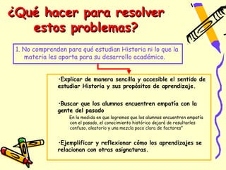 ¿Qué hacer para resolver
   estos problemas?
 1. No comprenden para qué estudian Historia ni lo que la
    materia les aporta para su desarrollo académico.


               •Explicar de manera sencilla y accesible el sentido de
               estudiar Historia y sus propósitos de aprendizaje.


               •Buscar que los alumnos encuentren empatía con la
               gente del pasado
                   En la medida en que logremos que los alumnos encuentren empatía
                   con el pasado, el conocimiento histórico dejará de resultarles
                   confuso, aleatorio y una mezcla poco clara de factores”


               •Ejemplificar y reflexionar cómo los aprendizajes se
               relacionan con otras asignaturas.
 