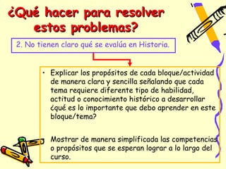 ¿Qué hacer para resolver
   estos problemas?
 2. No tienen claro qué se evalúa en Historia.


        • Explicar los propósitos de cada bloque/actividad
          de manera clara y sencilla señalando que cada
          tema requiere diferente tipo de habilidad,
          actitud o conocimiento histórico a desarrollar
          ¿qué es lo importante que debo aprender en este
          bloque/tema?


        • Mostrar de manera simplificada las competencias
          o propósitos que se esperan lograr a lo largo del
          curso.
 