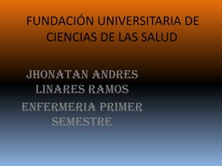 FUNDACIÓN UNIVERSITARIA DE
   CIENCIAS DE LAS SALUD

 JHONATAN ANDRES
  LINARES RAMOS
ENFERMERIA PRIMER
     SEMESTRE
 