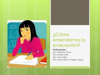 ¿Cómo
entendemos la
evaluación?
Participantes:
Dra. Fabiola Rivas
Dra. Esther Díaz
Dra. Lita Calle
Dra. María Rene Vargas López
 