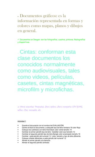 • Documentos gráficos: es la
información representada en formas y
colores como mapas, planos y dibujos
en general.
 Documentos en Imagen: son las fotografías, cuadros, pinturas. Radiografías
y diapositivas.




oCintas: conforman esta
clase documentos los
conocidos normalmente
como audiovisuales, tales
como videos, películas,
casetes, cintas magnéticas,
microfilm y microfichas.

  Otros soportes: Disquetes, disco óptico, disco compacto (CD ROM),
sellos, clisé, monedas, etc.



Actividad 1

    Guarde el documento con el nombre de EVALUACIÓN
    Centre el título El Documento y colóquele tipo de letra Verdana 16 color Rojo
    Coloque los subtítulos con letra Arial black color verde tamaño 14
    Cambiar al primer párrafo tipo de letra Castellar color azul tamaño 12
    Cambiar al segundo párrafo tipo de letra Bangle color anaranjado tamaño 16
    Cambiar cada párrafo del numeral 1.2 color, tamaño y tipo de letra diferente.
    Coloque viñetas diferentes a cada párrafo del numeral 1.2
    Alinear el primer párrafo a la derecha
    Alinear el segundo párrafo centrado
 