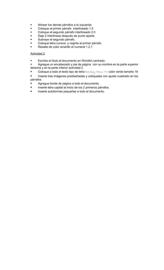     Alinear los demás párrafos a la izquierda
    Coloque al primer párrafo interlineado 1.5
    Coloque al segundo párrafo interlineado 2.0
    Deje 2 interlíneas después de punto aparte.
    Subraye el segundo párrafo.
    Coloque letra cursiva y negrita al primer párrafo.
    Resalte de color amarillo el numeral 1.2.1

Actividad 2

    Escriba el título el documento en WordArt centrado.
    Agregue un encabezado y pie de página con su nombre en la parte superior
derecha y en la parte inferior actividad 2.
    Coloque a todo el texto tipo de letra Bardley Hans ITC color verde tamaño 16
     Inserte tres imágenes prediseñadas y colóquelas con ajuste cuadrado en los
párrafos.
     Agregue borde de página a todo el documento.
     Inserte letra capital al inicio de los 2 primeros párrafos.
     Inserte autoformas pequeñas a todo el documento.
 
