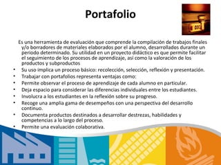 Portafolio

    Es una herramienta de evaluación que comprende la compilación de trabajos finales
     y/o borradores de materiales elaborados por el alumno, desarrollados durante un
     periodo determinado. Su utilidad en un proyecto didáctico es que permite facilitar
     el seguimiento de los procesos de aprendizaje, así como la valoración de los
     productos y subproductos
•    Su uso implica un proceso básico: recolección, selección, reflexión y presentación.
•    Trabajar con portafolios representa ventajas como:
•    Permite observar el proceso de aprendizaje de cada alumno en particular.
•    Deja espacio para considerar las diferencias individuales entre los estudiantes.
•    Involucra a los estudiantes en la reflexión sobre su progreso.
•    Recoge una amplia gama de desempeños con una perspectiva del desarrollo
     continuo.
•    Documenta productos destinados a desarrollar destrezas, habilidades y
     competencias a lo largo del proceso.
•    Permite una evaluación colaborativa.
 
