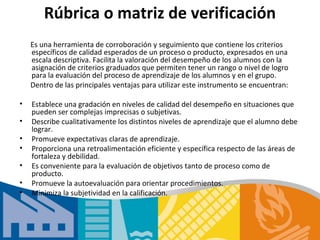 Rúbrica o matriz de verificación
    Es una herramienta de corroboración y seguimiento que contiene los criterios
    específicos de calidad esperados de un proceso o producto, expresados en una
    escala descriptiva. Facilita la valoración del desempeño de los alumnos con la
    asignación de criterios graduados que permiten tener un rango o nivel de logro
    para la evaluación del proceso de aprendizaje de los alumnos y en el grupo.
    Dentro de las principales ventajas para utilizar este instrumento se encuentran:

•   Establece una gradación en niveles de calidad del desempeño en situaciones que
    pueden ser complejas imprecisas o subjetivas.
•   Describe cualitativamente los distintos niveles de aprendizaje que el alumno debe
    lograr.
•   Promueve expectativas claras de aprendizaje.
•   Proporciona una retroalimentación eficiente y específica respecto de las áreas de
    fortaleza y debilidad.
•   Es conveniente para la evaluación de objetivos tanto de proceso como de
    producto.
•   Promueve la autoevaluación para orientar procedimientos.
•   Minimiza la subjetividad en la calificación.
 