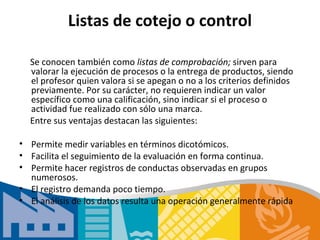 Listas de cotejo o control

  Se conocen también como listas de comprobación; sirven para
  valorar la ejecución de procesos o la entrega de productos, siendo
  el profesor quien valora si se apegan o no a los criterios definidos
  previamente. Por su carácter, no requieren indicar un valor
  específico como una calificación, sino indicar si el proceso o
  actividad fue realizado con sólo una marca.
  Entre sus ventajas destacan las siguientes:

• Permite medir variables en términos dicotómicos.
• Facilita el seguimiento de la evaluación en forma continua.
• Permite hacer registros de conductas observadas en grupos
  numerosos.
• El registro demanda poco tiempo.
• El análisis de los datos resulta una operación generalmente rápida
 