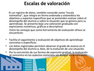 Escalas de valoración
  Es un registro de datos, también conocido como “escala
  estimativa”, que integra en forma ordenada y sistemática los
  objetivos y aspectos específicos que se pretenden evaluar sobre el
  desempeño del alumno o sobre la situación que se genera para su
  aprendizaje. Se presenta bajo una valoración graduada con
  expresiones numéricas, gráficas o descriptivas
  Entre las ventajas que como herramienta de evaluación ofrece se
  encuentran:

• Facilita el seguimiento y evaluación de objetivos de aprendizaje
  concretos o específicos.
• Los datos registrados permiten observar el grado de avance en el
  desempeño del alumno o, bien, de la evolución de una situación.
• Por la concreción de sus formas de expresión gradual, la evaluación
  se concentra en los aspectos esenciales sin divagar en la valoración.
 