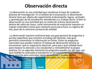 Observación directa
 La observación es una actividad que constituye la base de cualquier
proceso de investigación. En el ámbito de la evaluación, la observación
directa tiene por objeto dar seguimiento al desempeño, logros, actitudes
y aprendizajes de los estudiantes atendiendo a su trabajo diario. Si bien la
observación es una actividad que se realiza de manera permanente
dentro del salón de clases, como instrumento de evaluación requiere un
trabajo sistemático tanto para realizarla como para llevar un registro de
ella, pues de lo contrario carecería de utilidad.

 La observación requiere realizarse bajo una guía general de preguntas o
puntos específicos que orienten el trabajo del docente: esta guía
permitirá sistematizar la información en fichas. Entre las preguntas
esenciales que pueden ordenar el trabajo de observación directa se
encuentran: qué es importante observar, para qué y qué utilidad tiene
para mejorar la atención a los estudiantes y retroalimentar la propia
práctica. En un segundo momento las preguntas pueden ser del tipo: ¿en
qué medida ha avanzado el estudiante en tal conocimiento o habilidad?,
¿qué necesita para concretar cierto aprendizaje?, ¿cuáles de las
actividades o estrategias didácticas realizadas son más efectivas para el
grupo?, etcétera
 