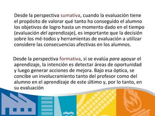 Desde la perspectiva sumativa, cuando la evaluación tiene
el propósito de valorar qué tanto ha conseguido el alumno
los objetivos de logro hasta un momento dado en el tiempo
(evaluación del aprendizaje), es importante que la decisión
sobre los mé­todos y herramientas de evaluación a utilizar
considere las consecuencias afectivas en los alumnos.

Desde la perspectiva formativa, si se evalúa para apoyar el
aprendizaje, la intención es detectar áreas de oportunidad
y luego generar acciones de mejora. Bajo esa óptica, se
concibe un involucramiento tanto del profesor como del
alumno en el aprendizaje de este último y, por lo tanto, en
su evaluación
 