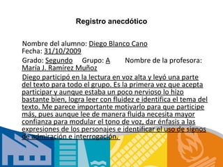 Registro anecdótico

Nombre del alumno: Diego Blanco Cano
Fecha: 31/10/2009
Grado: Segundo Grupo: A           Nombre de la profesora:
María J. Ramírez Muñoz
Diego participó en la lectura en voz alta y leyó una parte
del texto para todo el grupo. Es la primera vez que acepta
participar y aunque estaba un poco nervioso lo hizo
bastante bien, logra leer con fluidez e identifica el tema del
texto. Me parece importante motivarlo para que participe
más, pues aunque lee de manera fluida necesita mayor
confianza para modular el tono de voz, dar énfasis a las
expresiones de los personajes e identificar el uso de signos
de admiración e interrogación.
 