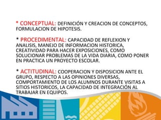 * CONCEPTUAL: DEFINICIÓN Y CREACION DE CONCEPTOS,
FORMULACION DE HIPOTESIS.

* PROCEDIMENTAL: CAPACIDAD DE REFLEXION Y
ANALISIS, MANEJO DE INFORMACION HISTORICA,
CREATIVIDAD PARA HACER EXPOSICIONES, COMO
SOLUCIONAR PROBLEMAS DE LA VIDA DIARIA, COMO PONER
EN PRACTICA UN PROYECTO ESCOLAR.

* ACTITUDINAL: COOPERACION Y DISPOSICION ANTE EL
GRUPO, RESPECTO A LAS OPINIONES DIVERSAS,
COMPORTAMIENTO DE LOS ALUMNOS DURANTE VISITAS A
SITIOS HISTORICOS, LA CAPACIDAD DE INTEGRACIÓN AL
TRABAJAR EN EQUIPOS.
 