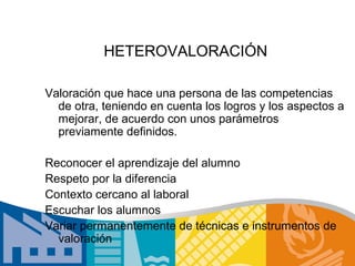 HETEROVALORACIÓN

Valoración que hace una persona de las competencias
  de otra, teniendo en cuenta los logros y los aspectos a
  mejorar, de acuerdo con unos parámetros
  previamente definidos.

Reconocer el aprendizaje del alumno
Respeto por la diferencia
Contexto cercano al laboral
Escuchar los alumnos
Variar permanentemente de técnicas e instrumentos de
  valoración
 