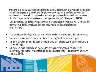 Dentro de la nueva concepción de evaluación, un elemento esencial
  es el concepto de evaluación formativa, que se define como “la
  evaluación llevada a cabo durante el proceso de enseñanza con el
  fin de mejorar la enseñanza o el aprendizaje” (Shepard, 2006).
  Las principales diferencias entre la evaluación tradicional y la visión
  formativa de la evaluación, se resumen en los siguientes
  elementos:

• “La evaluación deja de ser un juicio de los resultados del alumnos.
• La evaluación no es solamente el punto final de una etapa.
• La evaluación es un proceso integrado en el proceso de enseñanza­
  aprendizaje.
• La evaluación analiza el conjunto de los elementos educativos
  (alumno, maestro, material, dinámica, etcétera)” (Cassany, Luna y
  Sanz, 1994).
 