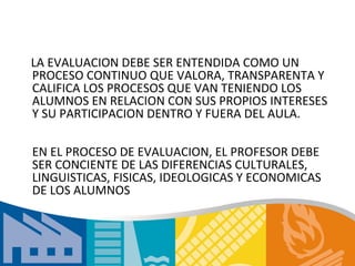 LA EVALUACION DEBE SER ENTENDIDA COMO UN
PROCESO CONTINUO QUE VALORA, TRANSPARENTA Y
CALIFICA LOS PROCESOS QUE VAN TENIENDO LOS
ALUMNOS EN RELACION CON SUS PROPIOS INTERESES
Y SU PARTICIPACION DENTRO Y FUERA DEL AULA.

EN EL PROCESO DE EVALUACION, EL PROFESOR DEBE
SER CONCIENTE DE LAS DIFERENCIAS CULTURALES,
LINGUISTICAS, FISICAS, IDEOLOGICAS Y ECONOMICAS
DE LOS ALUMNOS
 