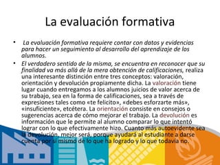 La evaluación formativa
•  La evaluación formativa requiere contar con datos y evidencias
  para hacer un seguimiento al desarrollo del aprendizaje de los
  alumnos.
• El verdadero sentido de la misma, se encuentra en reconocer que su
  finalidad va más allá de la mera obtención de calificaciones, realiza
  una interesante distinción entre tres conceptos: valoración,
  orientación y devolución propiamente dicha. La valoración tiene
  lugar cuando entregamos a los alumnos juicios de valor acerca de
  su trabajo, sea en la forma de calificaciones, sea a través de
  expresiones tales como «te felicito», «debes esforzarte más»,
  «insuficiente», etcétera. La orientación consiste en consejos o
  sugerencias acerca de cómo mejorar el trabajo. La devolución es
  información que le permite al alumno comparar lo que intentó
  lograr con lo que efectivamente hizo. Cuanto más autoevidente sea
  la devolución, mejor será, porque ayudará al estudiante a darse
  cuenta por sí mismo de lo que ha logrado y lo que todavía no.
 