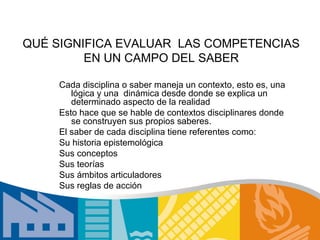 QUÉ SIGNIFICA EVALUAR LAS COMPETENCIAS
         EN UN CAMPO DEL SABER

     Cada disciplina o saber maneja un contexto, esto es, una
        lógica y una dinámica desde donde se explica un
        determinado aspecto de la realidad
     Esto hace que se hable de contextos disciplinares donde
        se construyen sus propios saberes.
     El saber de cada disciplina tiene referentes como:
     Su historia epistemológica
     Sus conceptos
     Sus teorías
     Sus ámbitos articuladores
     Sus reglas de acción
 