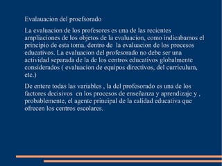 Evalauacion del proefsorado
La evaluacion de los profesores es una de las recientes
ampliaciones de los objetos de la evaluacion, como indicabamos el
principio de esta toma, dentro de la evaluacion de los procesos
educativos. La evaluacion del profesorado no debe ser una
actividad separada de la de los centros educativos globalmente
considerados ( evaluacion de equipos directivos, del curriculum,
etc.)
De entere todas las variables , la del profesorado es una de los
factores decisivos en los procesos de enseñanza y aprendizaje y ,
probablemente, el agente principal de la calidad educativa que
ofrecen los centros escolares.
 