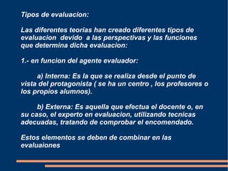 Tipos de evaluacion:

Las diferentes teorias han creado diferentes tipos de
evaluacion devido a las perspectivas y las funciones
que determina dicha evaluacion:

1.- en funcion del agente evaluador:

     a) Interna: Es la que se realiza desde el punto de
vista del protagonista ( se ha un centro , los profesores o
los propios alumnos).

     b) Externa: Es aquella que efectua el docente o, en
su caso, el experto en evaluacion, utilizando tecnicas
adecuadas, tratando de comprobar el encomendado.

Estos elementos se deben de combinar en las
evaluaiones
 