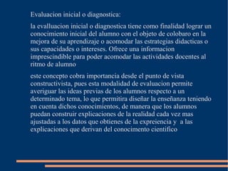 Evaluacion inicial o diagnostica:
la evalluacion inicial o diagnostica tiene como finalidad lograr un
conocimiento inicial del alumno con el objeto de colobaro en la
mejora de su aprendizaje o acomodar las estrategias didacticas o
sus capacidades o intereses. Ofrece una informacion
imprescindible para poder acomodar las actividades docentes al
ritmo de alumno
este concepto cobra importancia desde el punto de vista
constructivista, pues esta modalidad de evaluacion permite
averiguar las ideas previas de los alumnos respecto a un
determinado tema, lo que permitira diseñar la enseñanza teniendo
en cuenta dichos conocimientos, de manera que los alumnos
puedan construir explicaciones de la realidad cada vez mas
ajustadas a los datos que obtienes de la expreiencia y a las
explicaciones que derivan del conocimento cientifico
 