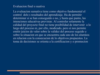 Evaluacion final o suativa
La evaluacion sumativa tiene como objetivo fundamental el
control delo s resultados del aprendizaje. Ha de permitir
determinar si se han conseguido o no, y hasta que punto, las
intenciones educativas previstas. Al controlar solamente la
calidad del proyecto final no tiene posibilidad de intervenir a lo
largo del proceso ni, por ello, modicado, pero si nos permite
emitir juicios de valor sobre la validez del proceso seguido y
sobre la situacion en que se encuentra cada uno de los alumnos
en relacion con la consecucion de lo objetivos propuestos. La
toma de decisiones se orienta a la certificacion y o promocion
 