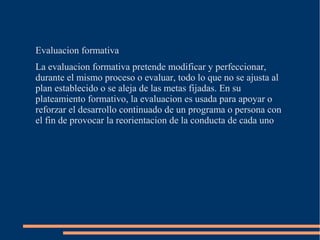 Evaluacion formativa
La evaluacion formativa pretende modificar y perfeccionar,
durante el mismo proceso o evaluar, todo lo que no se ajusta al
plan establecido o se aleja de las metas fijadas. En su
plateamiento formativo, la evaluacion es usada para apoyar o
reforzar el desarrollo continuado de un programa o persona con
el fin de provocar la reorientacion de la conducta de cada uno
 