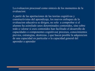 La evaluacion procesual como sintesis de los momentos de la
evaluacion:
A partir de las aportaciones de las teorias cognitivas y
constructivistas del aprendizaje, los nuevos enfoques de la
evaluacion educativa se dirigen, no solo a comprobar si el
alumno ha asimilado unos determinados contenidos, sino sobre
todo a valorar si esos contenidos han facilitado el desarrollo de
capacidades o componentes cognitivos( precesos, conocimientos
previos, estrategias, destrezas..) que hacen posible la adquisicion
de una capacidad en particular o la capacidad general del
aprender a aprender
 