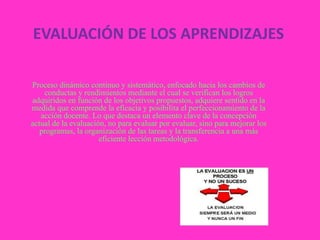 EVALUACIÓN DE LOS APRENDIZAJES

Proceso dinámico continuo y sistemático, enfocado hacia los cambios de
    conductas y rendimientos mediante el cual se verifican los logros
adquiridos en función de los objetivos propuestos, adquiere sentido en la
medida que comprende la eficacia y posibilita el perfeccionamiento de la
   acción docente. Lo que destaca un elemento clave de la concepción
actual de la evaluación, no para evaluar por evaluar, sino para mejorar los
   programas, la organización de las tareas y la transferencia a una más
                      eficiente lección metodológica.
 