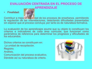 EVALUACIÓN CENTRADA EN EL PROCESO DE
                 APRENDIZAJE
• Finalidad:

Contribuir a mejorar la calidad de los procesos de enseñanza, permitiendo
la regulación de las interrelaciones, detectando dificultades presentadas
sin esperar que el proceso concluya; por tanto es de naturaleza formativa.

La evaluación de los aprendizajes asume que su objeto lo constituyen los
criterios e indicadores de cada área curricular, que funcionan como
parámetros de referencia para determinar los progresos y dificultades de
los educandos.

Dichos criterios se constituyen en:
La unidad de recopilación.
Registro.
Análisis,
Comunicación del proceso evaluativo.
Dándole así su naturaleza de criterio.
 