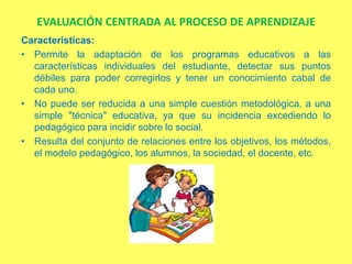 EVALUACIÓN CENTRADA AL PROCESO DE APRENDIZAJE
Caracteristicas:
• Permite la adaptación de los programas educativos a las
  características individuales del estudiante, detectar sus puntos
  débiles para poder corregirlos y tener un conocimiento cabal de
  cada uno.
• No puede ser reducida a una simple cuestión metodológica, a una
  simple "técnica" educativa, ya que su incidencia excediendo lo
  pedagógico para incidir sobre lo social.
• Resulta del conjunto de relaciones entre los objetivos, los métodos,
  el modelo pedagógico, los alumnos, la sociedad, el docente, etc.
 